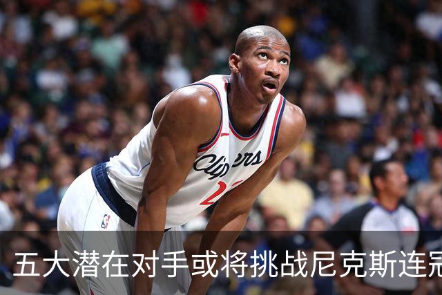 五大潜在对手或将挑战尼克斯连冠，76人能取代他们吗？